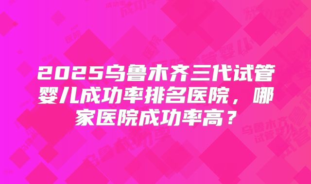 2025乌鲁木齐三代试管婴儿成功率排名医院，哪家医院成功率高？