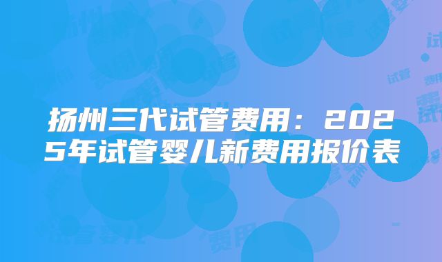 扬州三代试管费用：2025年试管婴儿新费用报价表