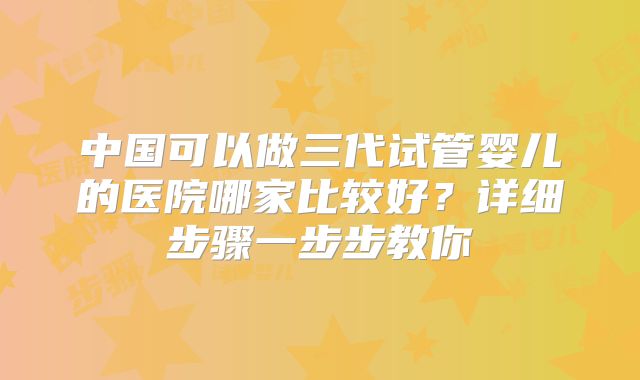 中国可以做三代试管婴儿的医院哪家比较好?详细步骤一步步教你