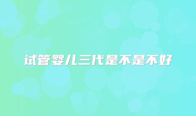 试管婴儿三代是不是不好
