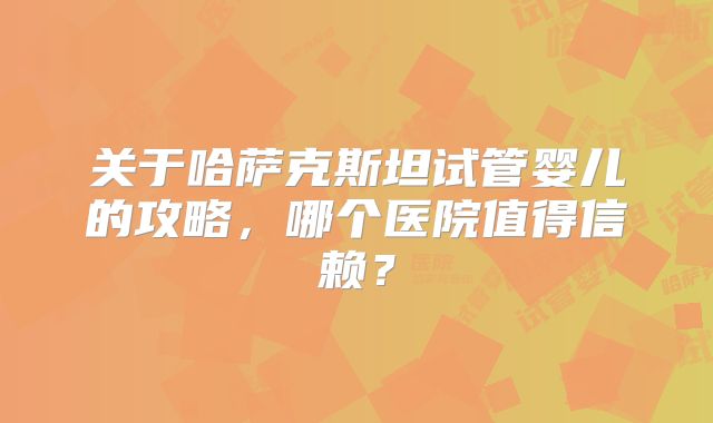 关于哈萨克斯坦试管婴儿的攻略,哪个医院值得信赖?