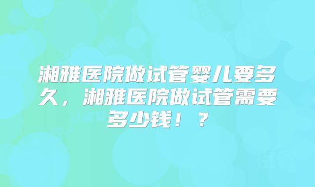 湘雅医院做试管婴儿要多久，湘雅医院做试管需要多少钱！？