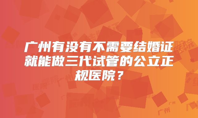 广州有没有不需要结婚证就能做三代试管的公立正规医院？