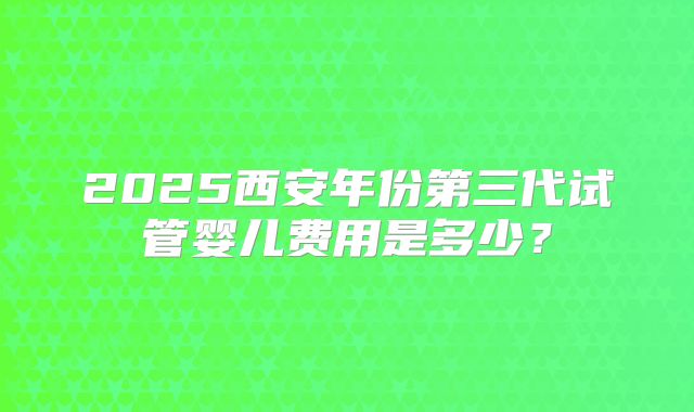 2025西安年份第三代试管婴儿费用是多少？