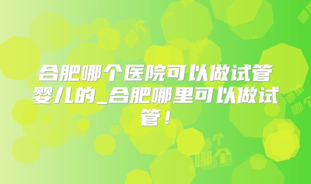 合肥哪个医院可以做试管婴儿的_合肥哪里可以做试管！