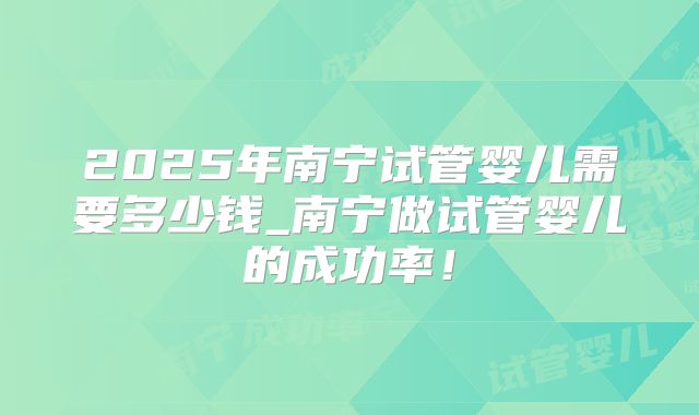 2025年南宁试管婴儿需要多少钱_南宁做试管婴儿的成功率！