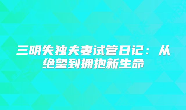 三明失独夫妻试管日记：从绝望到拥抱新生命