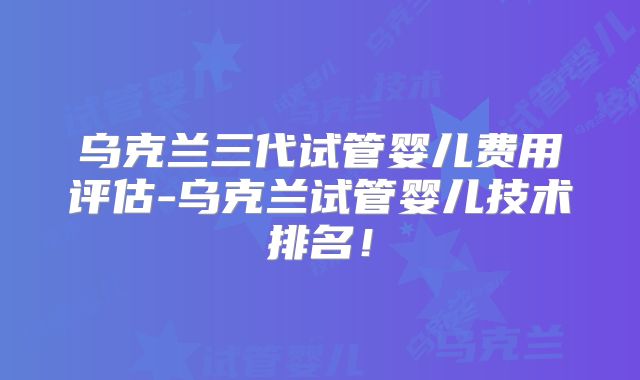 乌克兰三代试管婴儿费用评估-乌克兰试管婴儿技术排名！