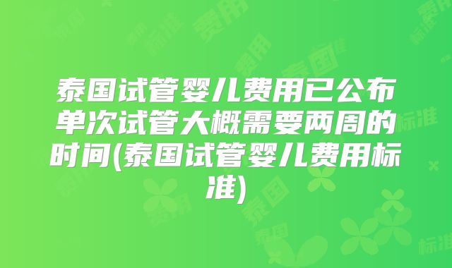 泰国试管婴儿费用已公布单次试管大概需要两周的时间(泰国试管婴儿费用标准)