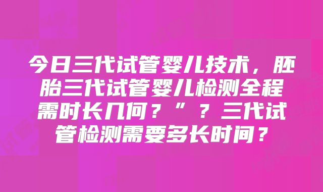 今日三代试管婴儿技术，胚胎三代试管婴儿检测全程需时长几何？”？三代试管检测需要多长时间？