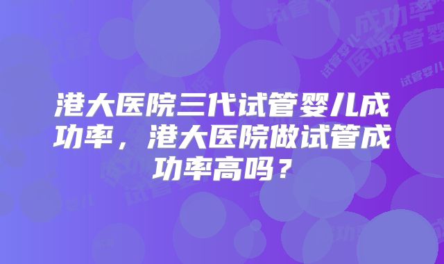 港大医院三代试管婴儿成功率,港大医院做试管成功率高吗?