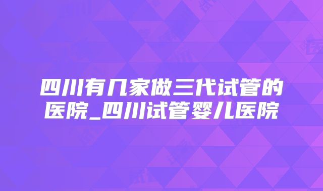 四川有几家做三代试管的医院_四川试管婴儿医院