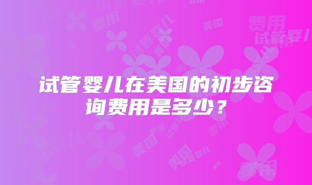 试管婴儿在美国的初步咨询费用是多少?
