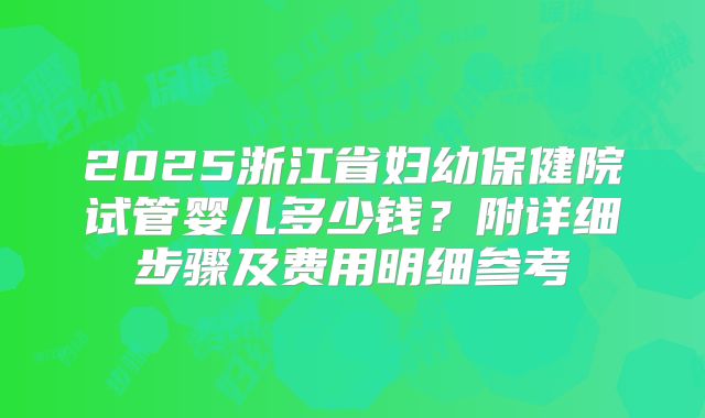 2025浙江省妇幼保健院试管婴儿多少钱？附详细步骤及费用明细参考