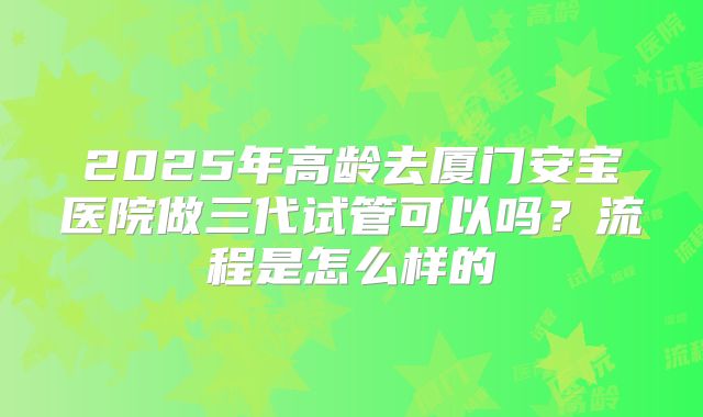 2025年高龄去厦门安宝医院做三代试管可以吗?流程是怎么样的