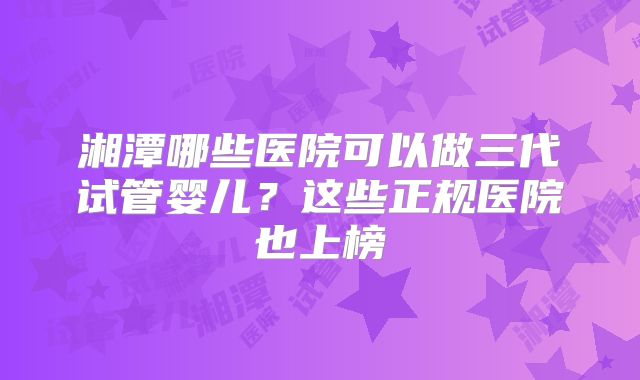 湘潭哪些医院可以做三代试管婴儿？这些正规医院也上榜