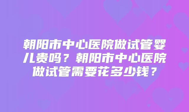 朝阳市中心医院做试管婴儿贵吗？朝阳市中心医院做试管需要花多少钱？