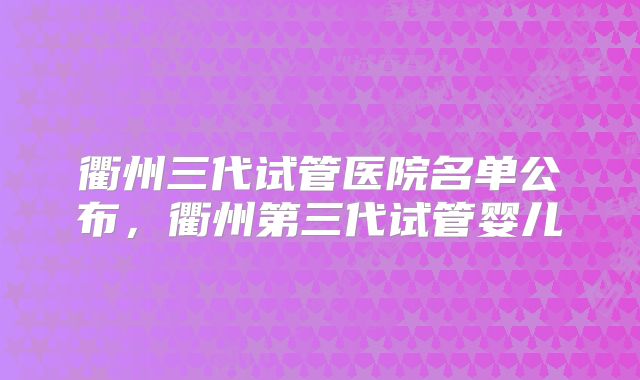 衢州三代试管医院名单公布,衢州第三代试管婴儿