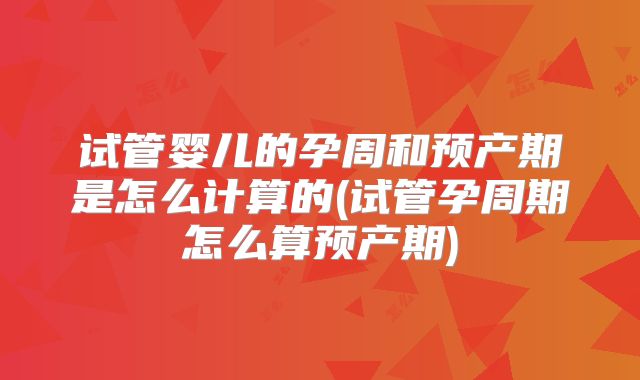 试管婴儿的孕周和预产期是怎么计算的(试管孕周期怎么算预产期)