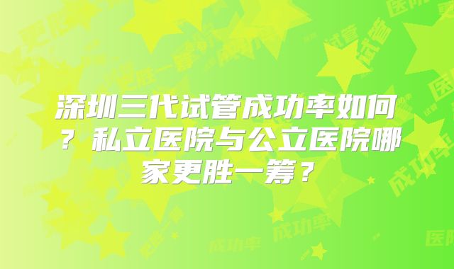 深圳三代试管成功率如何？私立医院与公立医院哪家更胜一筹？