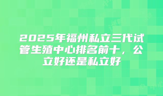 2025年福州私立三代试管生殖中心排名前十，公立好还是私立好