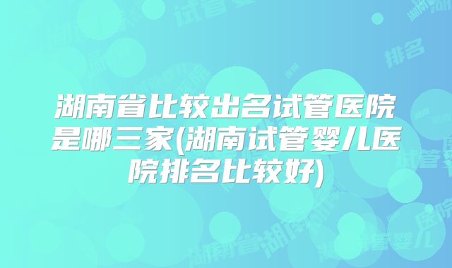 湖南省比较出名试管医院是哪三家(湖南试管婴儿医院排名比较好)