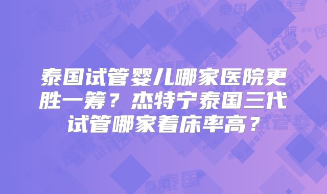 泰国试管婴儿哪家医院更胜一筹？杰特宁泰国三代试管哪家着床率高？