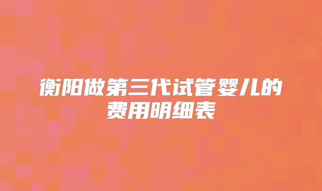 衡阳做第三代试管婴儿的费用明细表