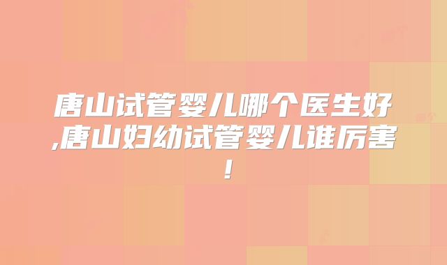唐山试管婴儿哪个医生好,唐山妇幼试管婴儿谁厉害！
