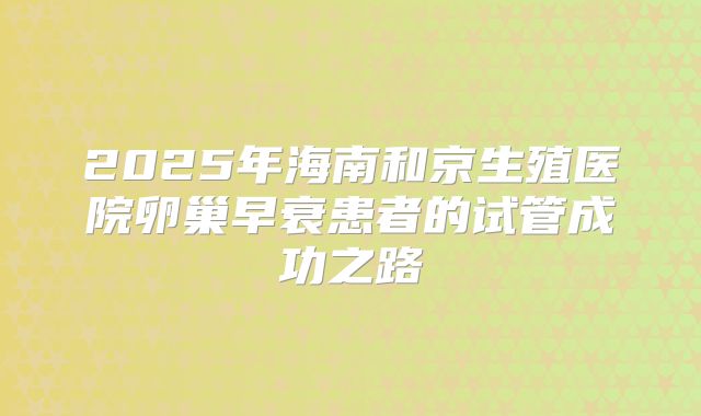 2025年海南和京生殖医院卵巢早衰患者的试管成功之路