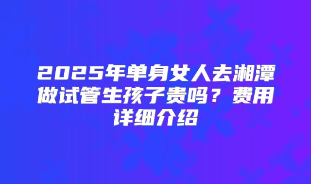 2025年单身女人去湘潭做试管生孩子贵吗?费用详细介绍