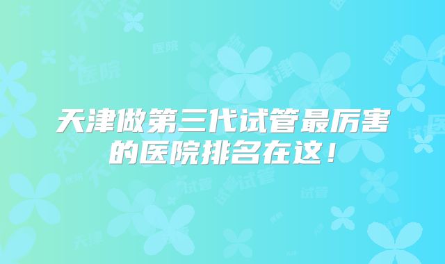 天津做第三代试管最厉害的医院排名在这！