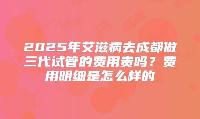 2025年艾滋病去成都做三代试管的费用贵吗?费用明细是怎么样的