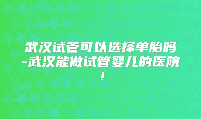 武汉试管可以选择单胎吗-武汉能做试管婴儿的医院！
