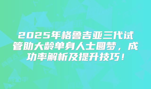 2025年格鲁吉亚三代试管助大龄单身人士圆梦,成功率解析及提升技巧!