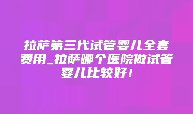 拉萨第三代试管婴儿全套费用_拉萨哪个医院做试管婴儿比较好!