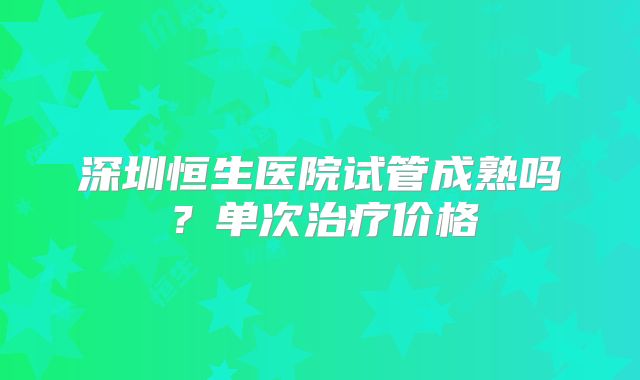 深圳恒生医院试管成熟吗？单次治疗价格