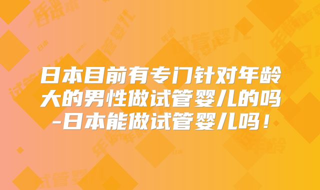 日本目前有专门针对年龄大的男性做试管婴儿的吗-日本能做试管婴儿吗!