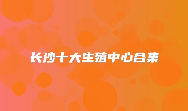 长沙十大生殖中心合集