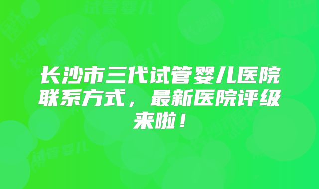 长沙市三代试管婴儿医院联系方式，最新医院评级来啦！