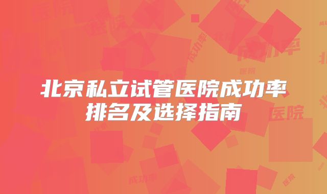 北京私立试管医院成功率排名及选择指南