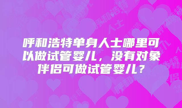 呼和浩特单身人士哪里可以做试管婴儿，没有对象伴侣可做试管婴儿？