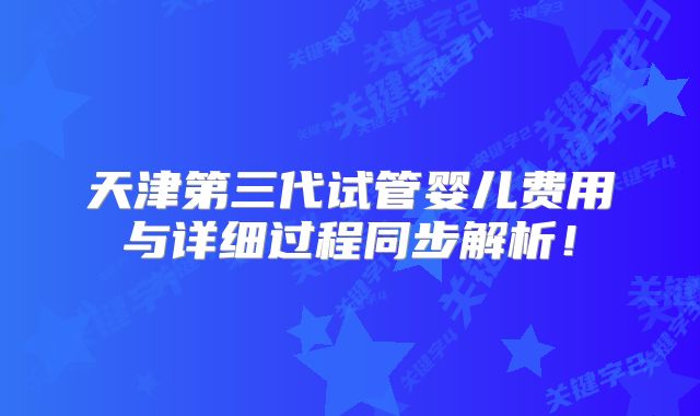 天津第三代试管婴儿费用与详细过程同步解析！