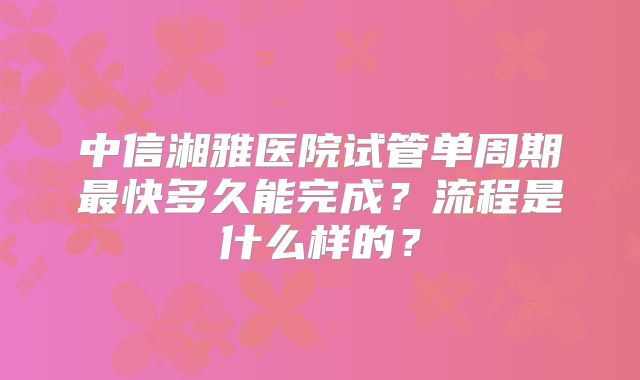 中信湘雅医院试管单周期最快多久能完成?流程是什么样的?