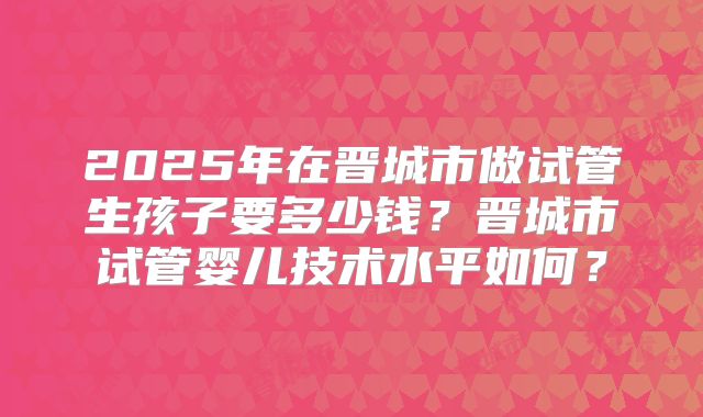 2025年在晋城市做试管生孩子要多少钱？晋城市试管婴儿技术水平如何？