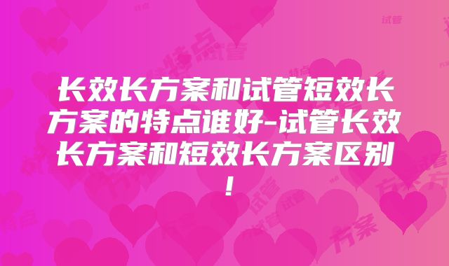 长效长方案和试管短效长方案的特点谁好-试管长效长方案和短效长方案区别！