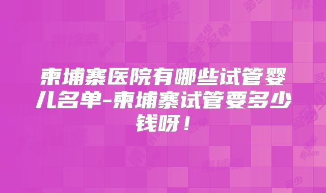 柬埔寨医院有哪些试管婴儿名单-柬埔寨试管要多少钱呀!