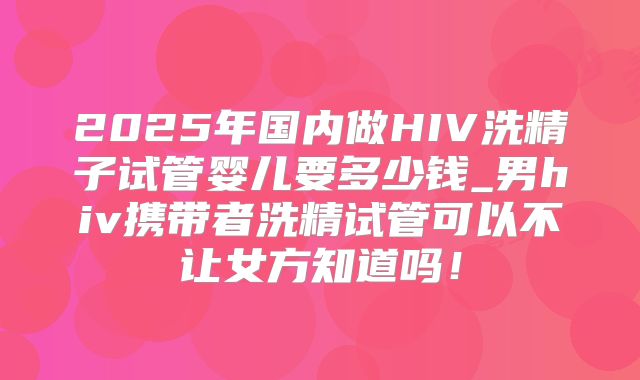 2025年国内做HIV洗精子试管婴儿要多少钱_男hiv携带者洗精试管可以不让女方知道吗!