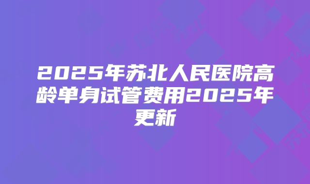2025年苏北人民医院高龄单身试管费用2025年更新