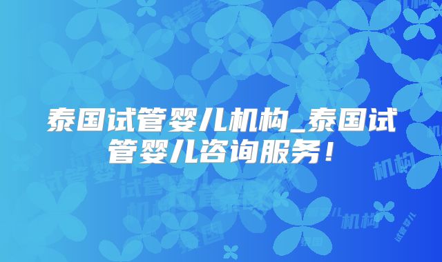 泰国试管婴儿机构_泰国试管婴儿咨询服务！